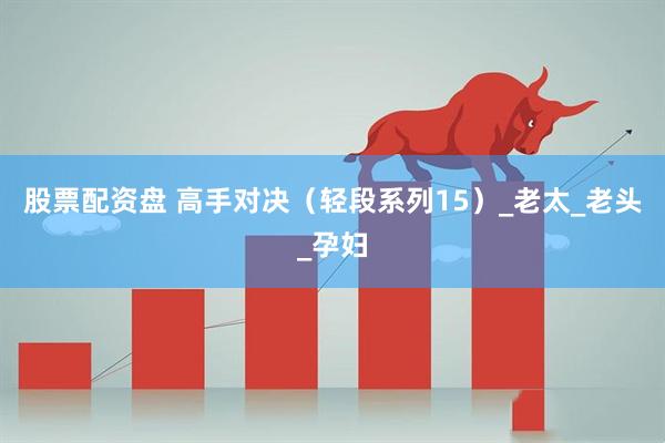 股票配资盘 高手对决（轻段系列15）_老太_老头_孕妇