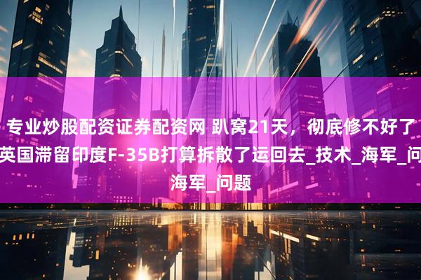 专业炒股配资证券配资网 趴窝21天，彻底修不好了，英国滞留印度F-35B打算拆散了运回去_技术_海军_问题