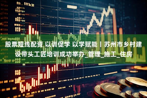 股票短线配资 以训促学 以学赋能丨苏州市乡村建设带头工匠培训成功举办_管理_施工_住房