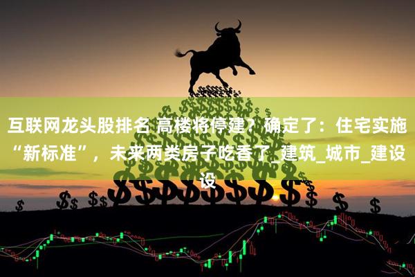 互联网龙头股排名 高楼将停建？确定了：住宅实施“新标准”，未来两类房子吃香了_建筑_城市_建设