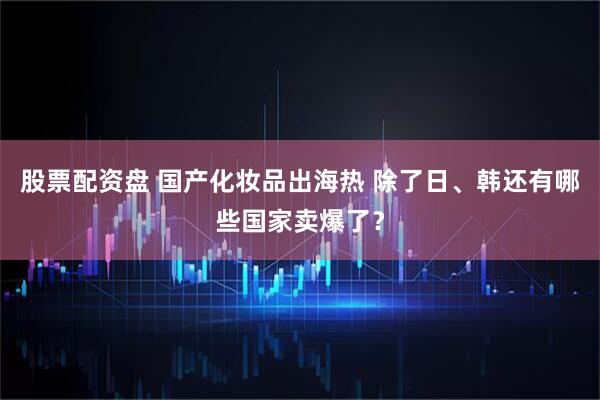 股票配资盘 国产化妆品出海热 除了日、韩还有哪些国家卖爆了？