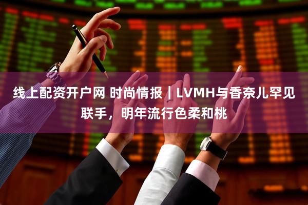 线上配资开户网 时尚情报｜LVMH与香奈儿罕见联手，明年流行色柔和桃