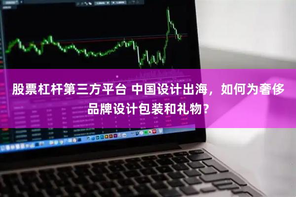 股票杠杆第三方平台 中国设计出海，如何为奢侈品牌设计包装和礼物？