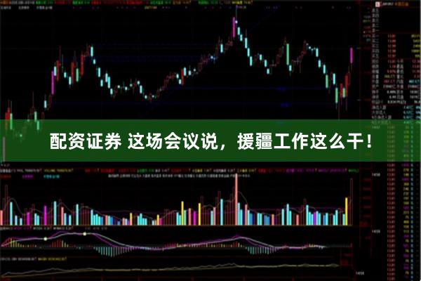 配资证券 这场会议说，援疆工作这么干！