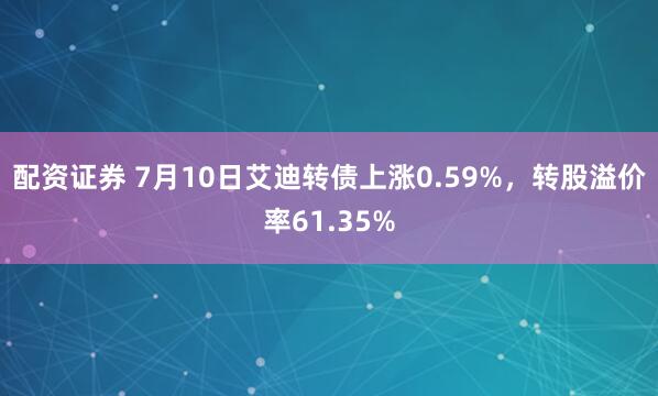 配资证券 7月10日艾迪转债上涨0.59%，转股溢价率61.35%