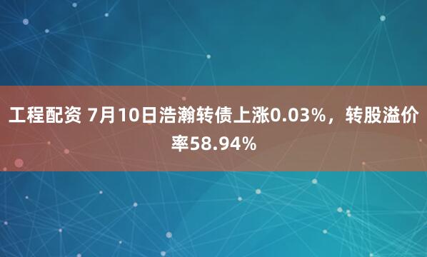 工程配资 7月10日浩瀚转债上涨0.03%，转股溢价率58.94%