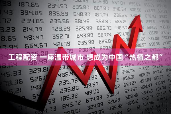工程配资 一座温带城市 想成为中国“热植之都”