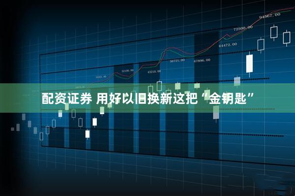 配资证券 用好以旧换新这把“金钥匙”