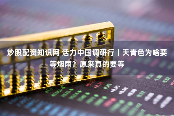 炒股配资知识网 活力中国调研行｜天青色为啥要等烟雨？原来真的要等