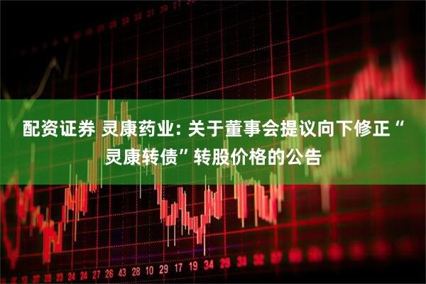 配资证券 灵康药业: 关于董事会提议向下修正“灵康转债”转股价格的公告