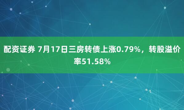 配资证券 7月17日三房转债上涨0.79%，转股溢价率51.58%