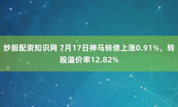 炒股配资知识网 7月17日神马转债上涨0.91%，转股溢价率12.82%
