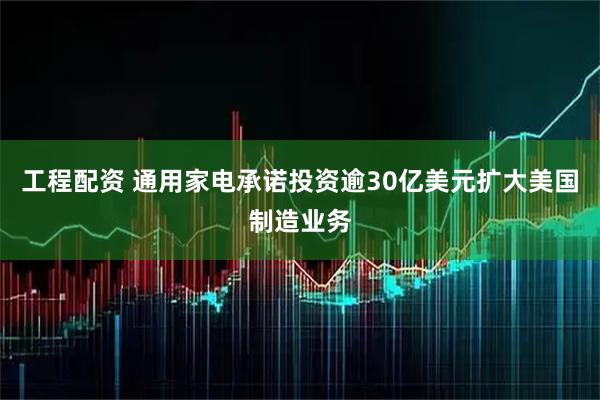 工程配资 通用家电承诺投资逾30亿美元扩大美国制造业务
