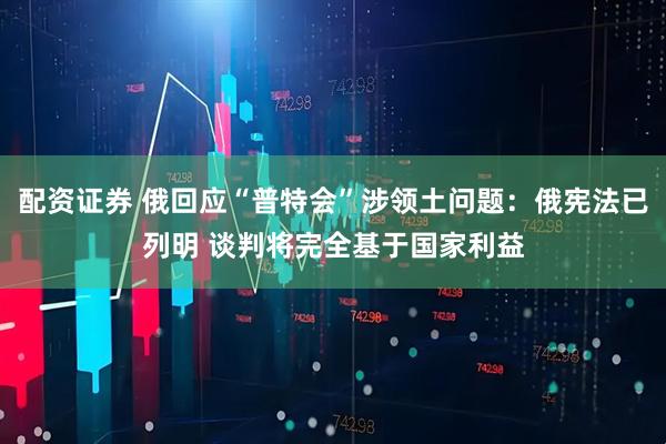 配资证券 俄回应“普特会”涉领土问题：俄宪法已列明 谈判将完全基于国家利益
