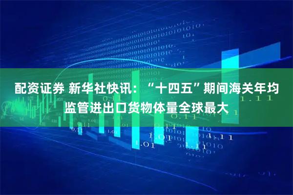 配资证券 新华社快讯：“十四五”期间海关年均监管进出口货物体量全球最大