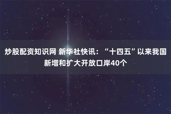 炒股配资知识网 新华社快讯：“十四五”以来我国新增和扩大开放口岸40个
