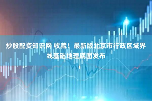 炒股配资知识网 收藏！最新版北京市行政区域界线基础地理底图发布