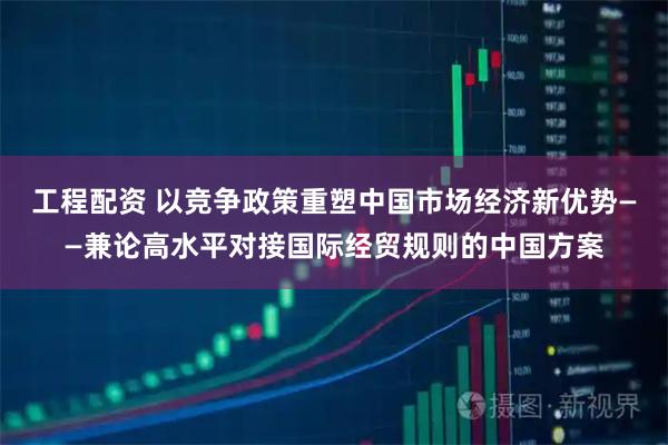工程配资 以竞争政策重塑中国市场经济新优势——兼论高水平对接国际经贸规则的中国方案