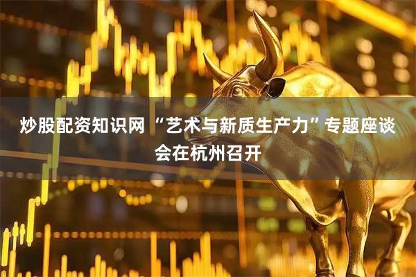 炒股配资知识网 “艺术与新质生产力”专题座谈会在杭州召开