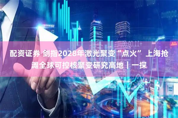 配资证券 剑指2028年激光聚变“点火” 上海抢滩全球可控核聚变研究高地｜一探