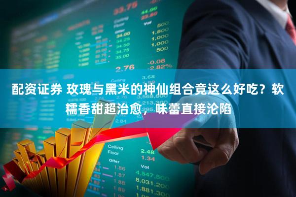配资证券 玫瑰与黑米的神仙组合竟这么好吃？软糯香甜超治愈，味蕾直接沦陷