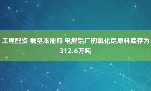 工程配资 截至本周四 电解铝厂的氧化铝原料库存为312.6万吨