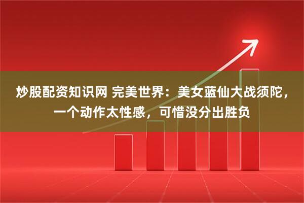 炒股配资知识网 完美世界:美女蓝仙大战须陀,一个动作太性感,可惜没分出胜负