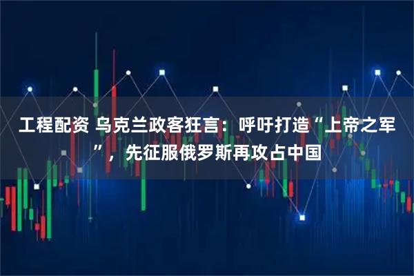 工程配资 乌克兰政客狂言：呼吁打造“上帝之军”，先征服俄罗斯再攻占中国