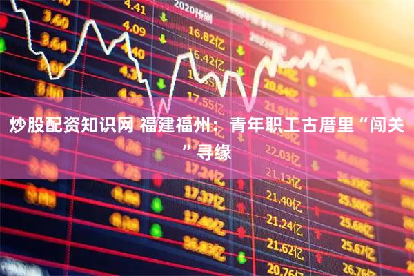 炒股配资知识网 福建福州：青年职工古厝里“闯关”寻缘