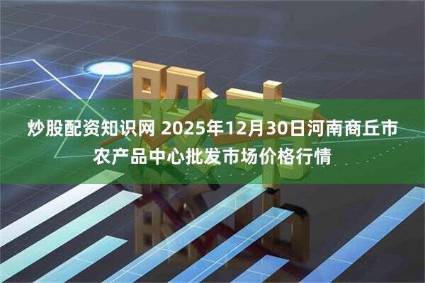 炒股配资知识网 2025年12月30日河南商丘市农产品中心批发市场价格行情