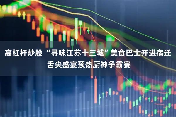 高杠杆炒股 “寻味江苏十三城”美食巴士开进宿迁 舌尖盛宴预热厨神争霸赛