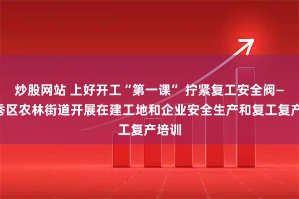 炒股网站 上好开工“第一课” 拧紧复工安全阀——越秀区农林街道开展在建工地和企业安全生产和复工复产培训