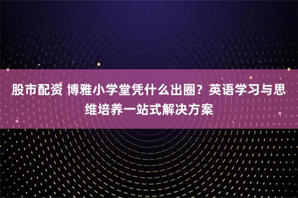 股市配资 博雅小学堂凭什么出圈?英语学习与思维培养一站式解决方案
