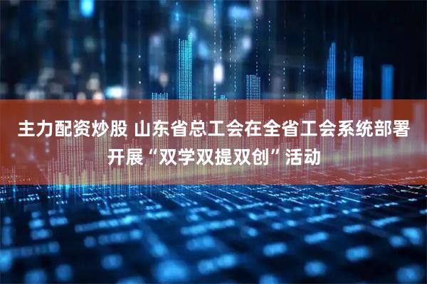 主力配资炒股 山东省总工会在全省工会系统部署开展“双学双提双创”活动