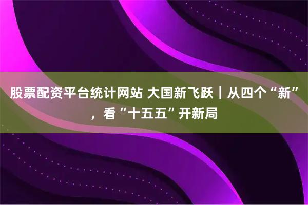 股票配资平台统计网站 大国新飞跃｜从四个“新”，看“十五五”开新局