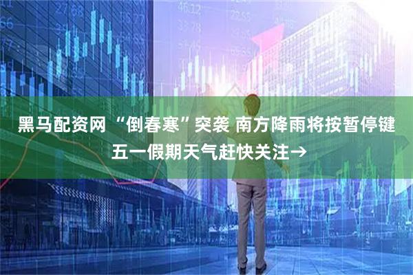 黑马配资网 “倒春寒”突袭 南方降雨将按暂停键 五一假期天气赶快关注→