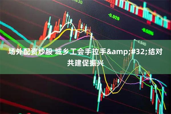 场外配资炒股 城乡工会手拉手 结对共建促振兴