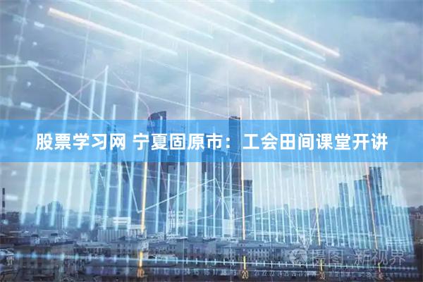 股票学习网 宁夏固原市：工会田间课堂开讲