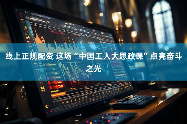 线上正规配资 这场“中国工人大思政课”点亮奋斗之光