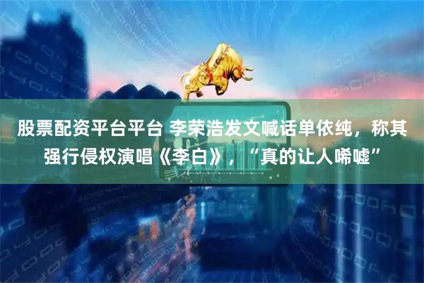 股票配资平台平台 李荣浩发文喊话单依纯，称其强行侵权演唱《李白》，“真的让人唏嘘”