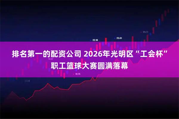 排名第一的配资公司 2026年光明区“工会杯”职工篮球大赛圆满落幕
