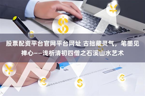 股票配资平台官网平台网址 古拙藏灵气，笔墨见禅心——浅析清初四僧之石溪山水艺术
