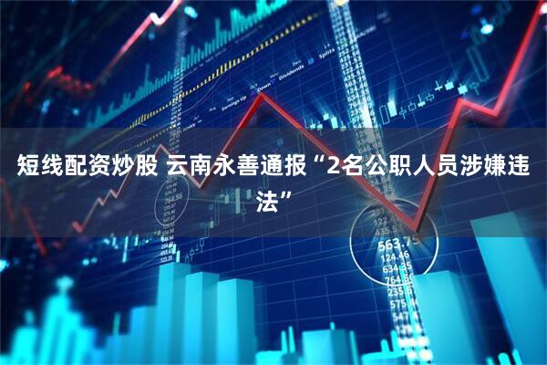 短线配资炒股 云南永善通报“2名公职人员涉嫌违法”