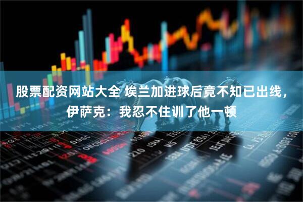 股票配资网站大全 埃兰加进球后竟不知已出线，伊萨克：我忍不住训了他一顿