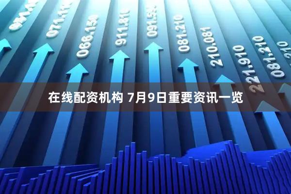 在线配资机构 7月9日重要资讯一览
