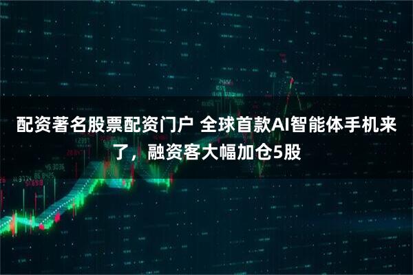 配资著名股票配资门户 全球首款AI智能体手机来了，融资客大幅加仓5股