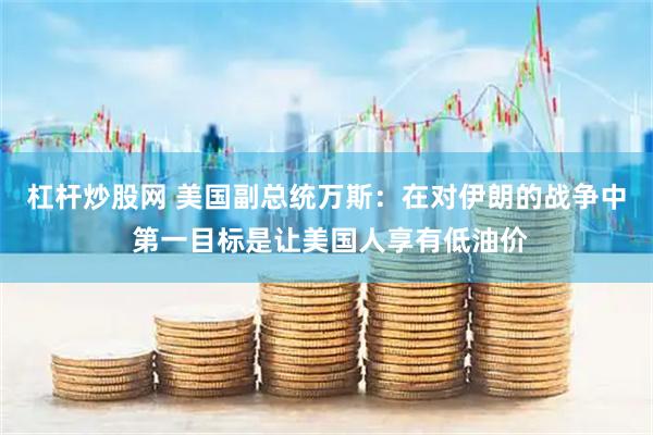 杠杆炒股网 美国副总统万斯：在对伊朗的战争中 第一目标是让美国人享有低油价