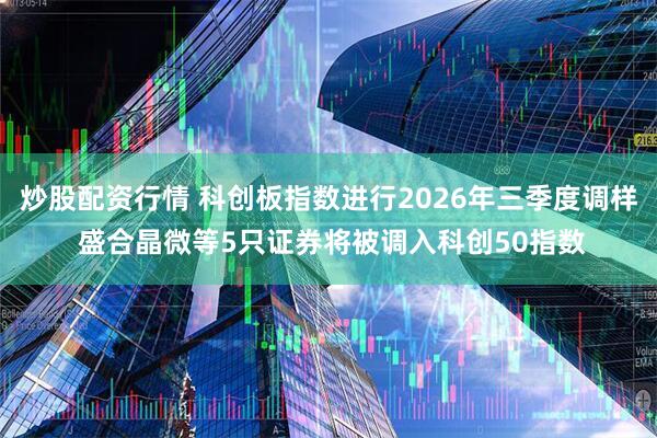 炒股配资行情 科创板指数进行2026年三季度调样 盛合晶微等5只证券将被调入科创50指数