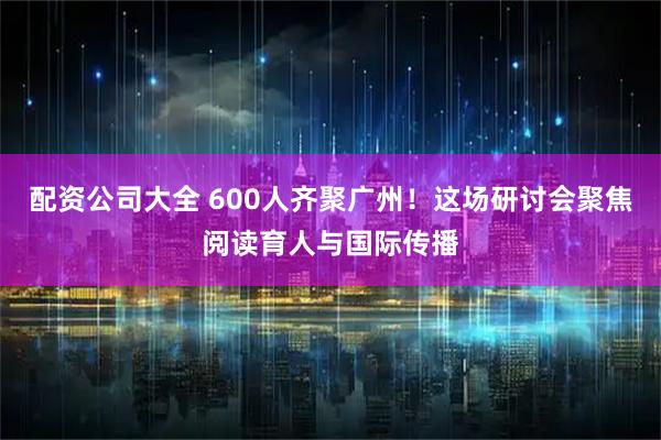 配资公司大全 600人齐聚广州!这场研讨会聚焦阅读育人与国际传播