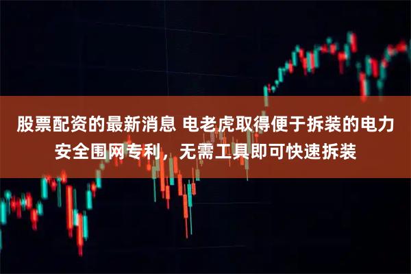 股票配资的最新消息 电老虎取得便于拆装的电力安全围网专利，无需工具即可快速拆装